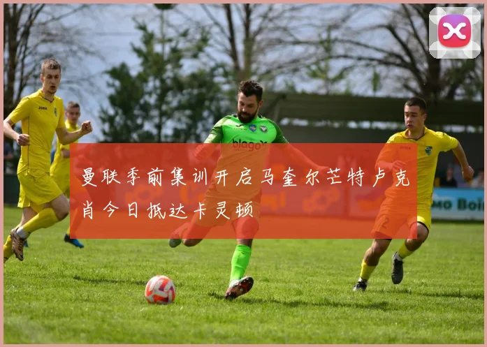 曼联季前集训开启马奎尔芒特卢克肖今日抵达卡灵顿