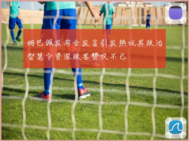 姆巴佩发布会发言引发热议其政治智慧令资深政客赞叹不已