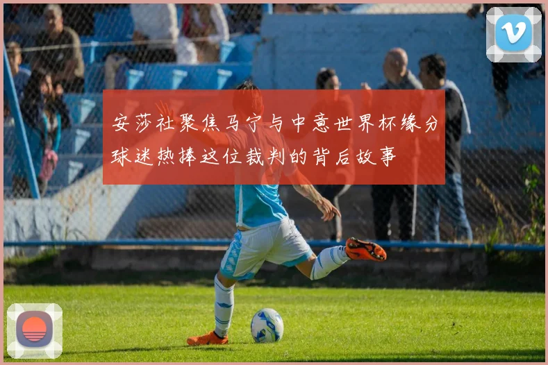 安莎社聚焦马宁与中意世界杯缘分球迷热捧这位裁判的背后故事