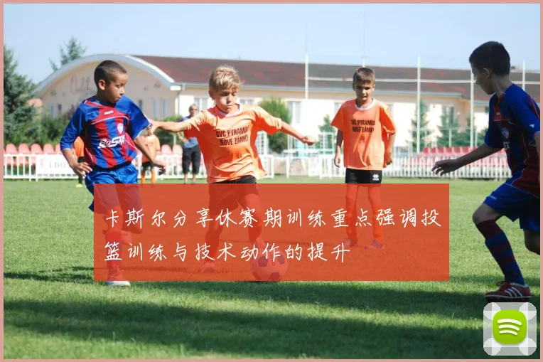 卡斯尔分享休赛期训练重点强调投篮训练与技术动作的提升