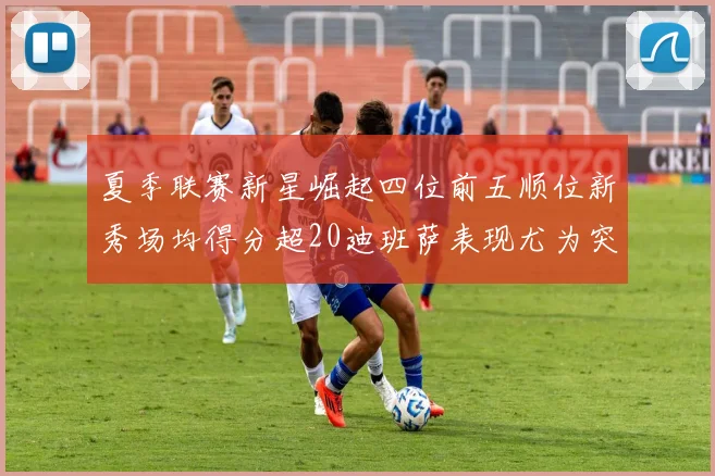 夏季联赛新星崛起四位前五顺位新秀场均得分超20迪班萨表现尤为突出
