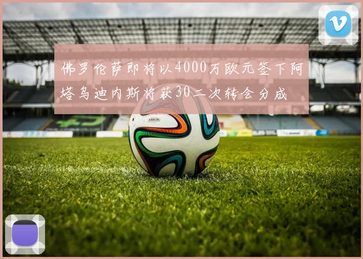 佛罗伦萨即将以4000万欧元签下阿塔乌迪内斯将获30二次转会分成