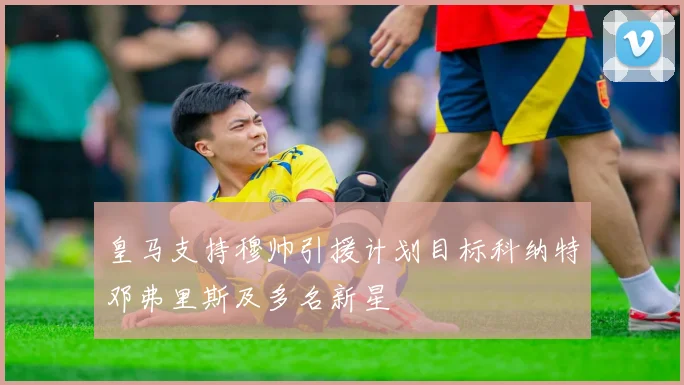 皇马支持穆帅引援计划目标科纳特邓弗里斯及多名新星