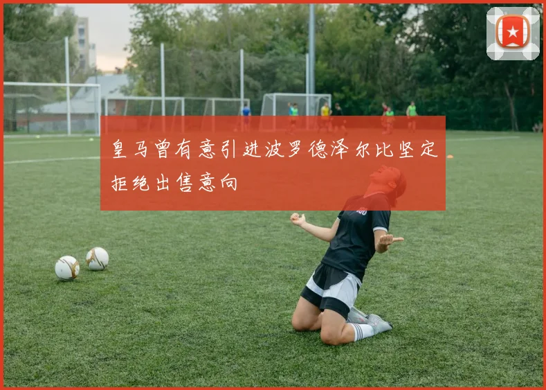 皇马曾有意引进波罗德泽尔比坚定拒绝出售意向