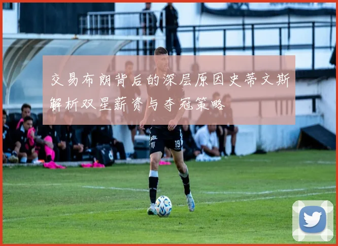 交易布朗背后的深层原因史蒂文斯解析双星薪资与夺冠策略