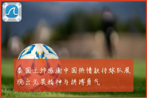 泰国主帅感谢中国热情款待球队展现出无畏精神与拼搏勇气