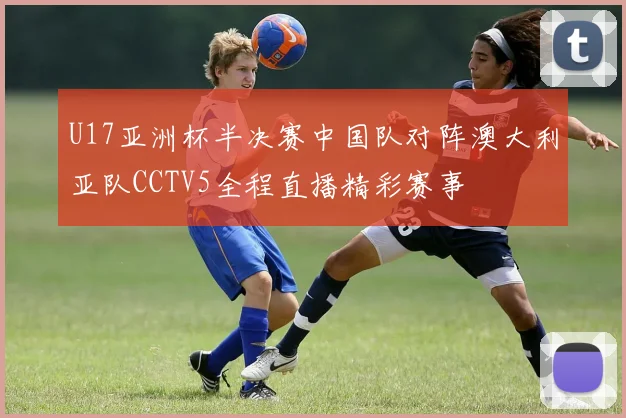 U17亚洲杯半决赛中国队对阵澳大利亚队CCTV5全程直播精彩赛事