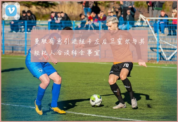 曼联有意引进纽卡左后卫霍尔与其经纪人洽谈转会事宜