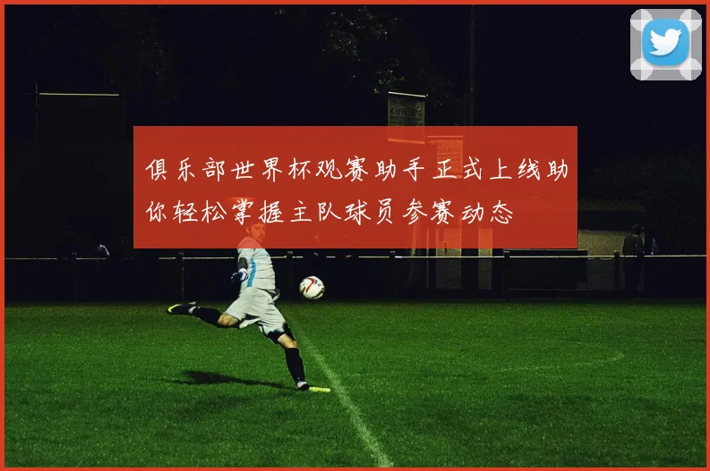 俱乐部世界杯观赛助手正式上线助你轻松掌握主队球员参赛动态