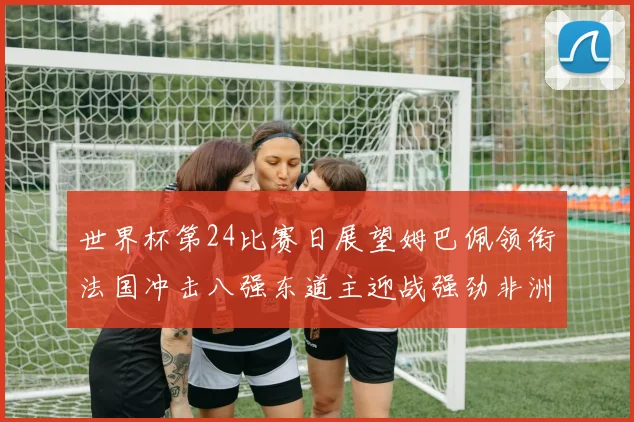 世界杯第24比赛日展望姆巴佩领衔法国冲击八强东道主迎战强劲非洲对手