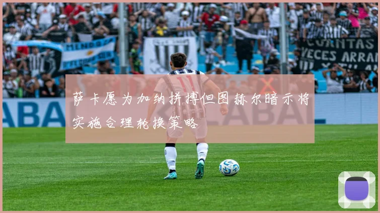 萨卡愿为加纳拼搏但图赫尔暗示将实施合理轮换策略