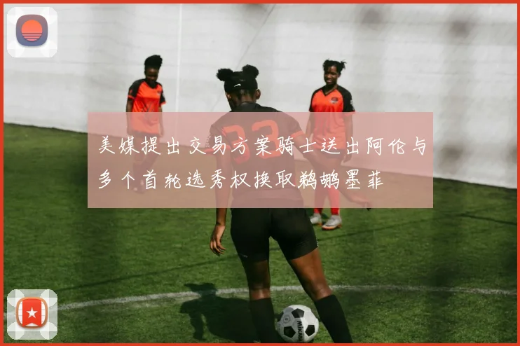 美媒提出交易方案骑士送出阿伦与多个首轮选秀权换取鹈鹕墨菲