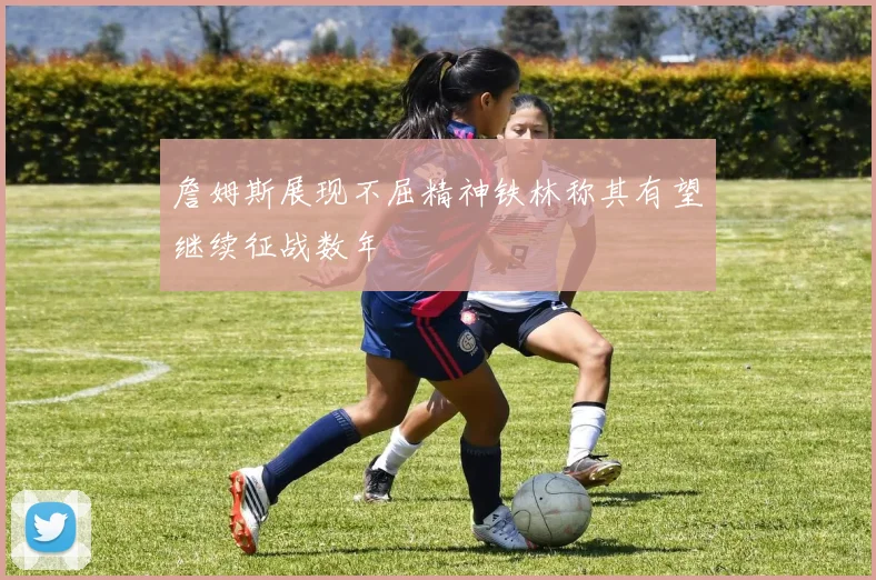 詹姆斯展现不屈精神铁林称其有望继续征战数年