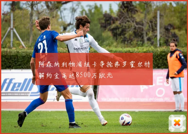 阿森纳利物浦纽卡争抢弗罗霍尔特解约金高达8500万欧元