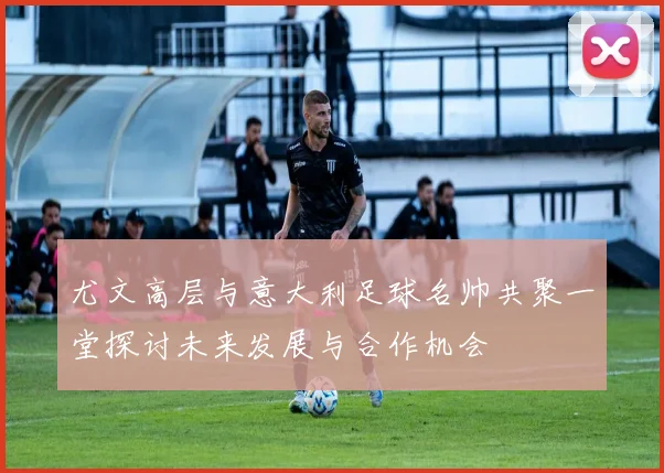尤文高层与意大利足球名帅共聚一堂探讨未来发展与合作机会