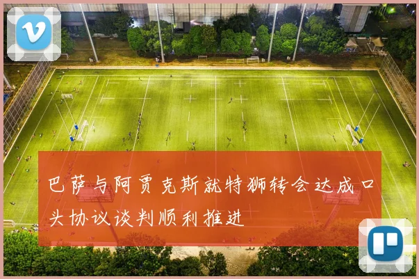 巴萨与阿贾克斯就特狮转会达成口头协议谈判顺利推进
