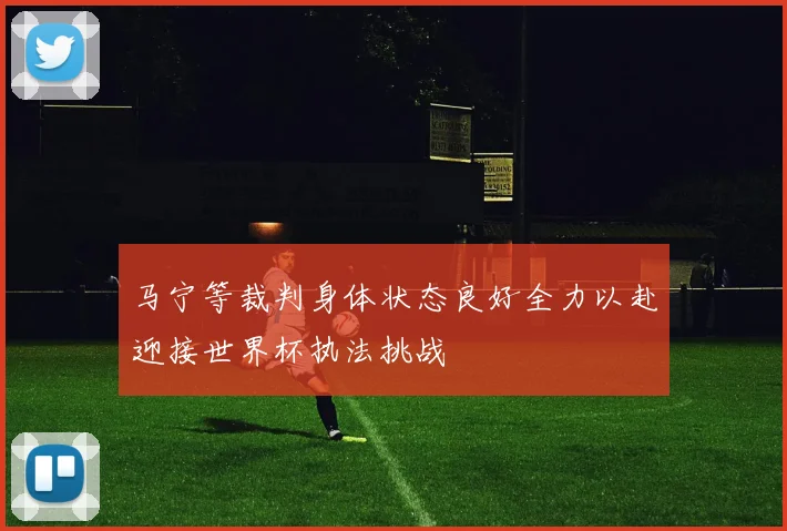 马宁等裁判身体状态良好全力以赴迎接世界杯执法挑战
