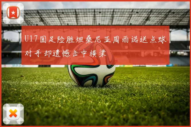 U17国足险胜坦桑尼亚周雨诺送点球对手却遗憾击中横梁
