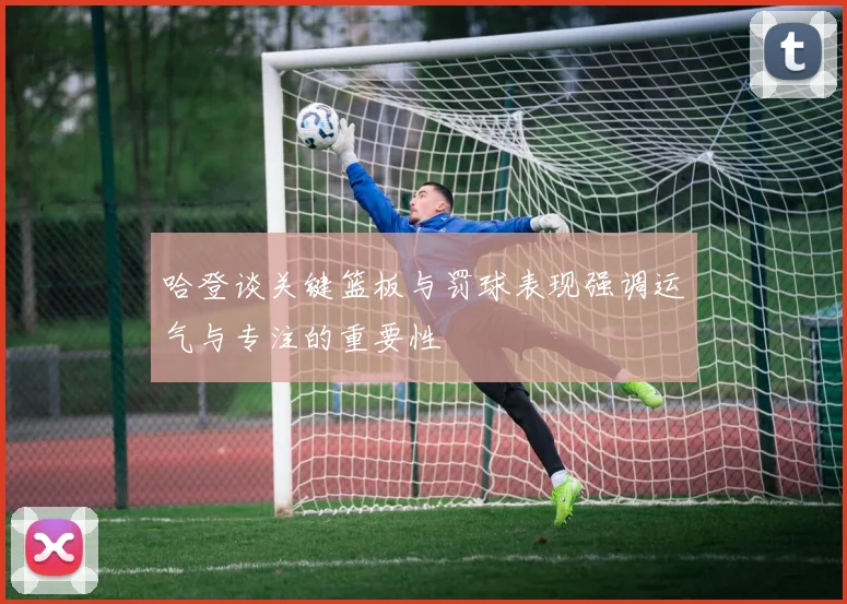 哈登谈关键篮板与罚球表现强调运气与专注的重要性