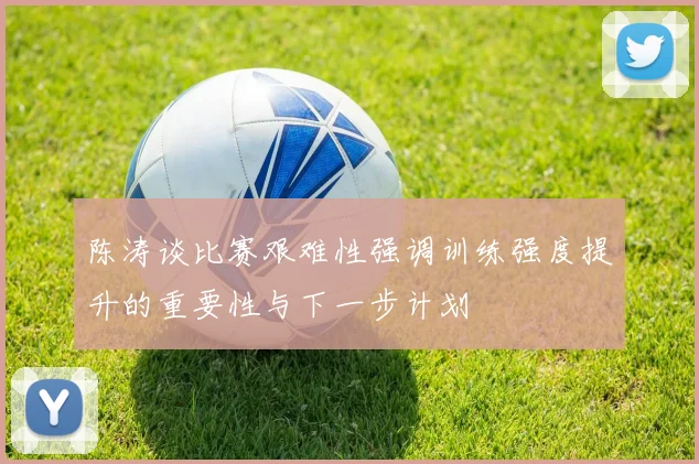陈涛谈比赛艰难性强调训练强度提升的重要性与下一步计划