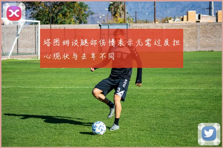 塔图姆谈腿部伤情表示无需过度担心现状与去年不同
